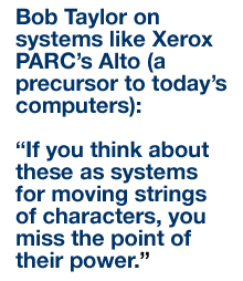 Bob Taylor on systems like Xerox PARC’s Alto (a precursor to today’s computers): “If you think about these as systems for moving strings of characters, you miss the point of their power.”