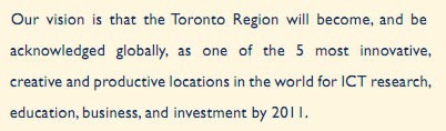 Our vision is that the Toronto Region will become, and be acknowledged globally, as one of the 5 most innovative, creative and productive locations in the world for ICT research, education, business and investment by 2011.